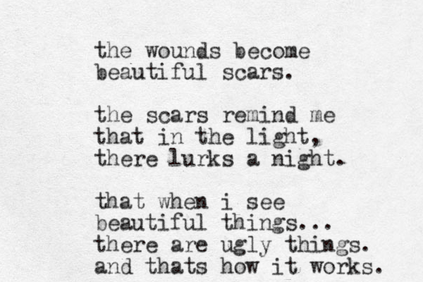 the wounds become beautiful scars. the scars remind me that in the light, there lurks a night. that when i see beautiful things... there are ugly things. and thats how it works. 
