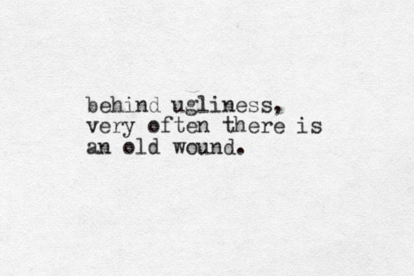 behind ugliness, very often there is an old wound.