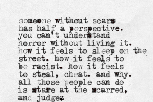 someone without scars has half a perspective. you can't understand horror without living it. how it feels to sleep on the street. how it feels to be racist. how it feels to steal, cheat. and why. all those people can do is stare at the scarred, and judge, z . .
