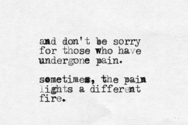 and don't be sorry for those who have undergone pain. sometimes, the pain lights a different fire. 