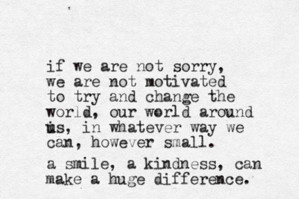 if we are not sorry, we are not motivated to try and change the world, our world around i u us, in whatever way we can, however small. a smile, a kindness, can make a huge difference. 