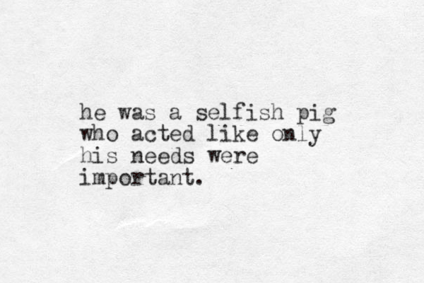 he was a selfish pig who acted like only his needs were important.