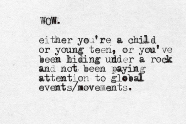 either you're a child or young teen, or you've been l hiding ud nder a rock and not been paying atte tion n to global events/movements. WOW. 