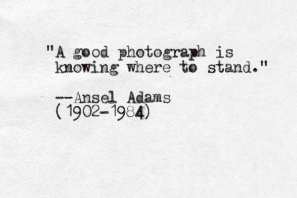"A good photograph is knowing where to stand." --Ansel Adams (1902-1984)