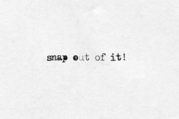 snap out of it!