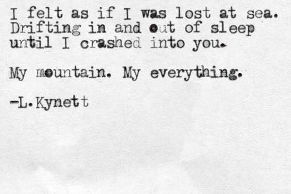 I felt as if I was lost at sea. Drifting in and out of sleep until I crashed into you. My mountain. My everything. -L.Kynett