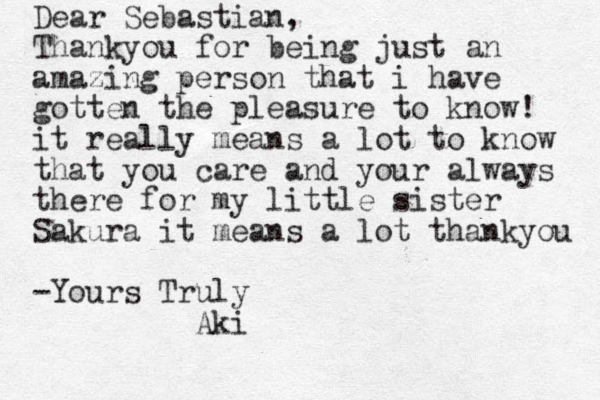 Dear Sebastian, Thankyou for being just an amazing person that i have gotten the pleasure to know! it really means a lot to know that you care and your always there for my little sister Sakura it means a lot thankyou -Yours Truly Aki