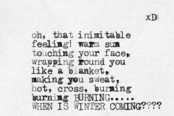 oh, that inimitable feeling! warm sun touching your face, wrapping round you like a blanket, making you sweat, hot, cross, burning burning BURNING..... WHEN IS WINTER COMING???? xD 