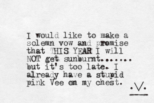 I would like to make a solemn vow and promise that THIS YEAR I will NOT get sunburnt....... but it's too late. I already have a stupid pink Vee on my chest. .\/. ---- 