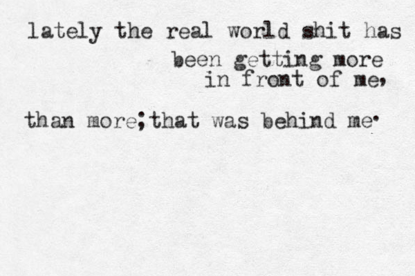lately the real world shit has been getting more in front of me , than more that was behind me . ; 