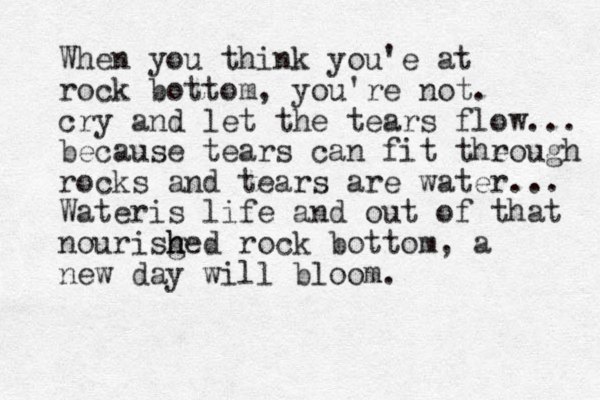 When you think you'e at rock bottom, you're not. cry and let the tears flow... because tears can fit theough r rocks and tears are water... Wateris life and out of that nourisg h hed rock bottom, a new day will bloom.
