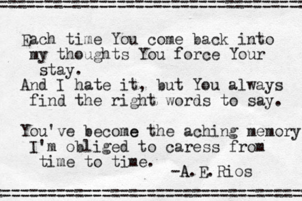 Each time You come back into my thoughts You force Your stay. And I hate it, but You always find the right words to say. You've become e the aching memory I'm obliged to caress from time to time. -A A.E.Rios ==================================== =================================== 