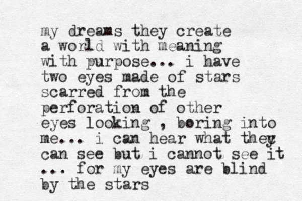 my dreams they create a world with meaning with purpose... i have two eyes made of stars scarred from the perforation of other eyes looking , boring into me... i can hear what they c can see but i cannot see it ... for my eyes are blind by the stars