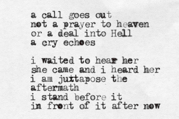 a call goes out not a prayer to heaven or a deal into Hell a cry echoes i waited to hear her she came and i heard her i am jut xtapose the aftermath i stand before it in front of it after now 