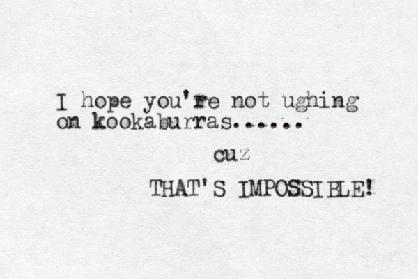 I hope you're not ughing on kookaburras...... THAT'S IMPOSSIBLE! cuz 
