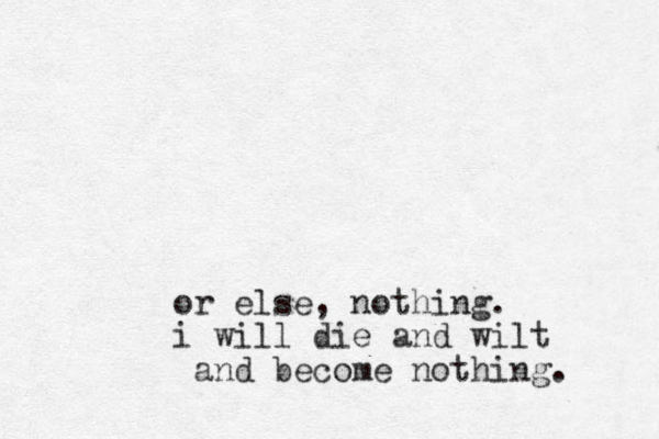 or else, nothing. i will die and wilt and become nothing.