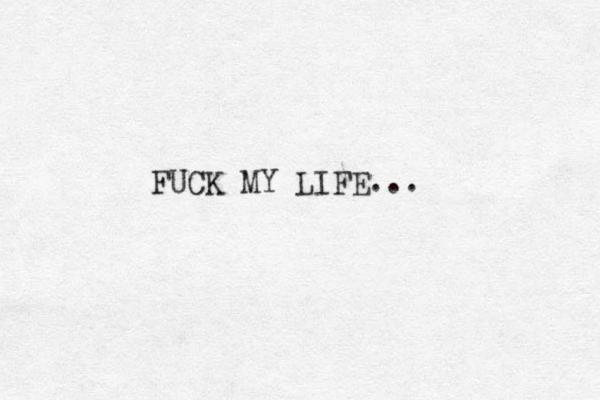 FUCK MY LIFE... 