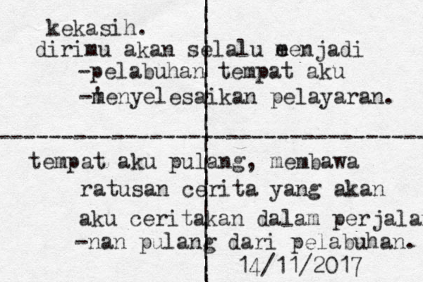 | | | | | | | | | | | | | | | | | | | | | | | | | | | ---------------------------------- kekasih. d irimu akan selalu e menjadi -pelabuhan tempat aku -' m menyelesaikan pelayaran. tempat aku pulang, membawa ratusan cerita yang akan aku ceritakan dalam perjalanan -nan pulang dari pelabuhan. 14/11/2017