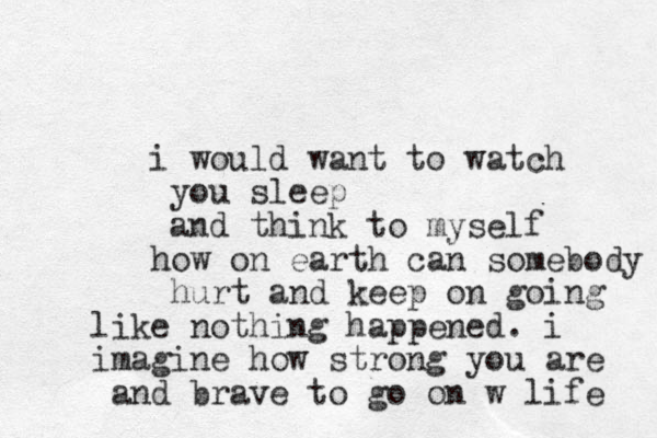 i would want to watch you sleep and think to myself h ow on earth can somebody hurt and keep on going like nothing happened. i imagine how strong you are and brave to go on w life 