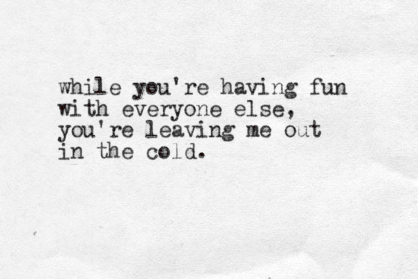 while you're having fun with everyone else, you're leaving me out in the cold.