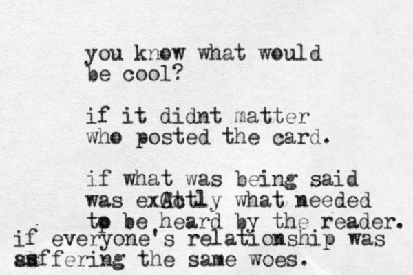 you know what would be cool? if it didnt matter who posted the card. if what was being said was exCt Actly what needed tp o be heard by the reader. if everyone's relationship was a ss uffering the same woes. 