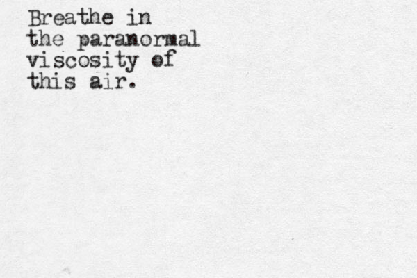 Breathe in the paranormal viscosity of this air.