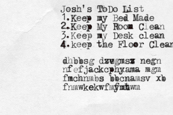 Josh's ToDo List 1.Keep my Bed Made 2.Keep My Room Clean 3.Keep my Desk clean 4.keep the Floor Clean dhbbsg dv zv egmsv z negn nfefjackcphy xama mgm fmchnmbs bbcnamsv xb fnmwke ekwfmy fmh twm 