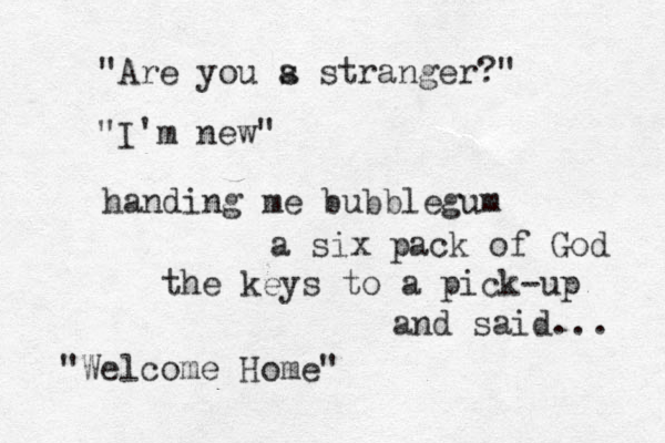 "Are you s a stranger?" "I'm new" handing me bubblegum a six pack of God the keys to a pick-up and said... "Welcome Home" 