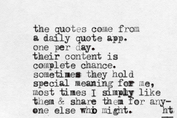 the quotes come from a daily quote app. one per day. their content is complete chance. sometimes they hold special meaning for me, most times I simpmy l like them & share them for any- one else whi might. ht __ o o o 