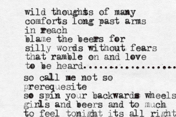 wild thoughs ts of many comforts long past arms in reach blame the beers for silly words without fears that ramble on and love to be heard.................... so call me not so prerequesite so spin your backwards wheels girls and beers and to much to feel tonight its all right 