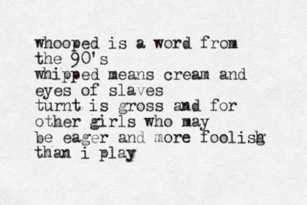 whooped is a word from the 90's whipped means cream and eyes of slaves turnt is gross and for other girls who may be eager and more foolisg h than i play
