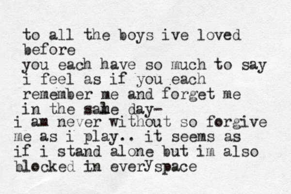 to all the boys ive loved before you each have so much to say i feel as if you each remember me and forget me in the sale m m m day- i am never without so forgive me as i play.. it seems as if i stand alone but im also blocked t in ever space y