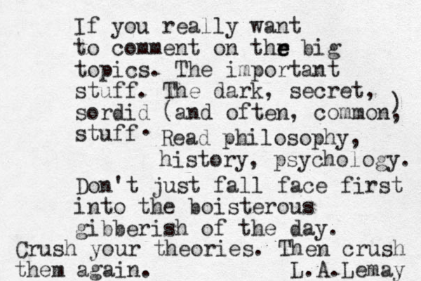 If you really want to comment on thr e e e big topics. The important stuff. The dark, secret, sordid (and often, common, stuff ) . Read philosophy, history, psychology. Don't just fall face first into the boisterous gibberish of the day. Crush your theories. Then crush them again. L. A.Lemay 