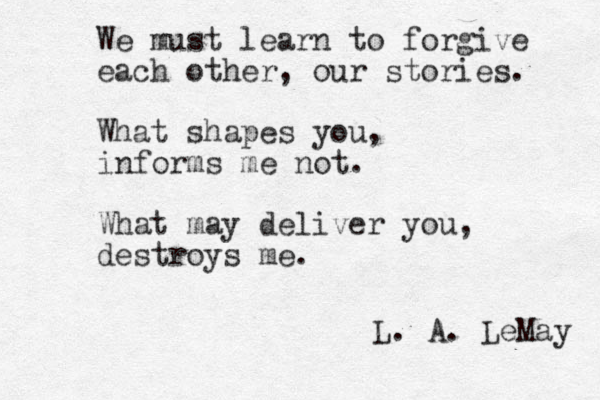 We must learn to forgive each other, our stories. What shapes you, informs me not. What may deliver you, destroys me. L. A. LeMay 