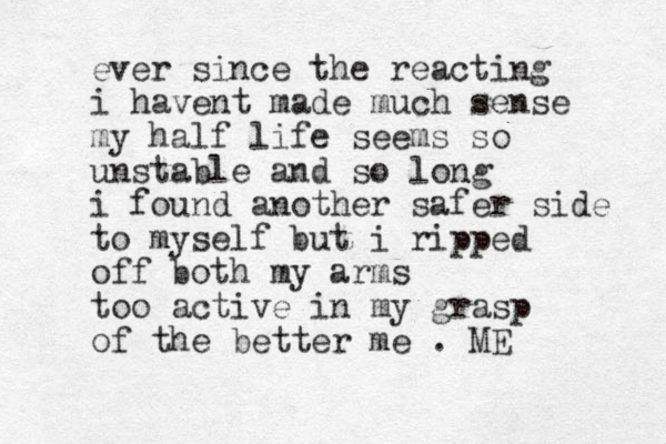 ever since the reacting i havent made much sense my half life seems so unstable and so long i found another safer side to myself but i ripped off both my arms too active in my grasp of the better me . ME