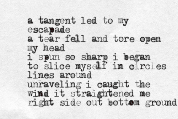 a tangent led to my escapade a tear fell and tore open my head i spun so sharp i began to slice myself in circles lines around unraveling i caught the wind it straightened me right side out bottom ground 