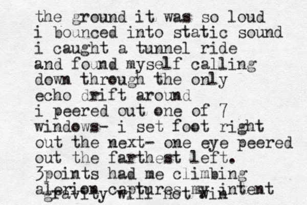 the ground it was so loud i bounced into static sound i caught a tunnel ride and found myself calling down through the only echo drift around i peered out one of 7 windows- i set foot right out the next- one eye peered out the farthest left. 3points had me climbing alerion captures my intent gravity will not win