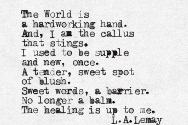 The World is a hardworking hand. And, I am the callus that stings. I used to be supple and new, once. A tender, sweet spot of blush. Sweet words, a barrier. No longer a balm. The healing is up to me. L.A.Lemay 