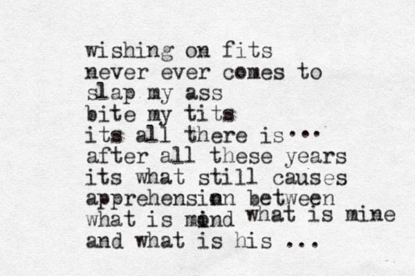 wishing on fits never ever comes to slap my ass bite my tits its all there is after all these years its what still causes apprehensin on between what is mo i ind and what is his ... ... what is mine 