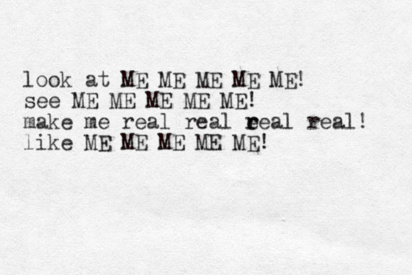 look at ME ME ME ME ME! see ME ME ME ME ME! make me real real e r real real! like ME ME ME ME ME!