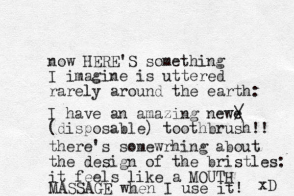 no w HERE'S something I imagine is uttered rarely around the earth: I have an amazing newe (disposable) toothbrush!! / \ there's somewrhing about the design of the bristles: it feels like a MOUTH MASSAGE when I use it! xD 