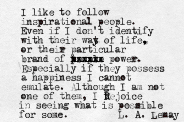 I like to follow inspirational people. Even if I don't identify with their wat y y y of life. , , or their particular brand of people xxxxxx xxxxxx xxxxx * sssss power. Especially if they possess a happiness I cannot emulate. Although I am not one of them, I tejoice R R in seeing what is possible for some. L. A. Lemay 