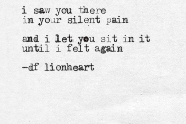 i saw you there in your silent pain and i let you sit in it until i felt again -df lionheart