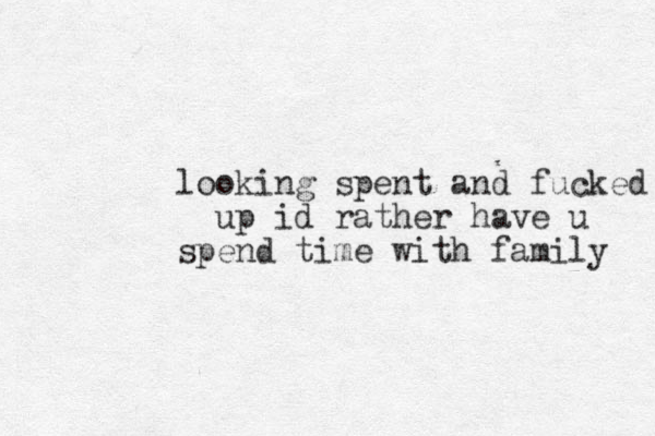 looking spent and fucked up id rather have u spend time with family 