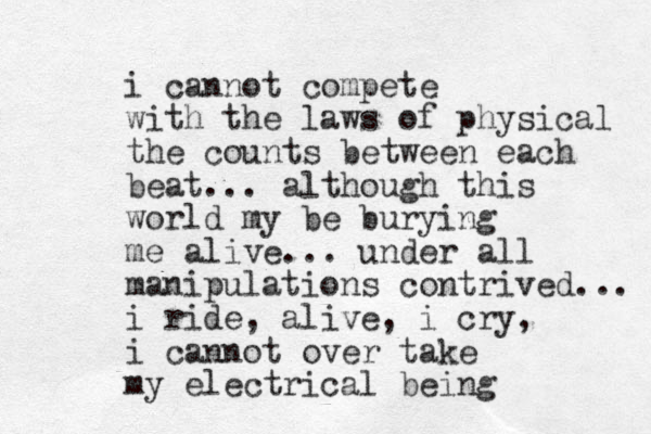 i cannot compete with the laws of physical the counts between each beat... although this world my be burying me alive... under all manipulations contrived... i ride, alive, i cry, i cannot over take my electrical being