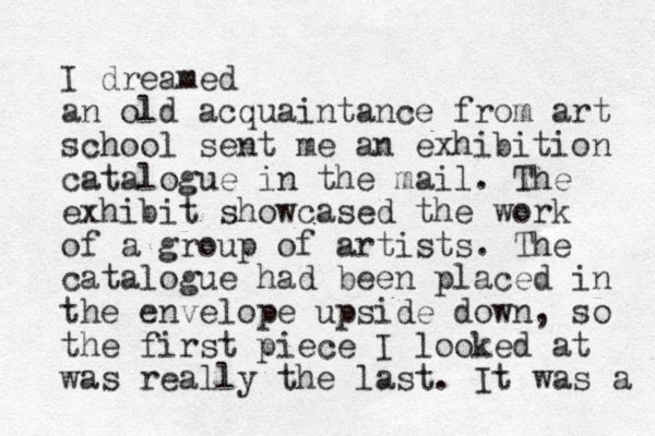 I dreamed an old acquaintance from art school sent me an exhibition catalogue in the mail. The exhibit showcased the work of a group of artists. The catalogue had been placed in the envelope upside down, so the first piece I looked at was really the last. It was a 