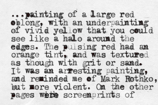...painting of a large red oblong, with an underpainting of vivid yellow that you could see like a halo around the edges. The pulsing red had an orange tint, and was textured as though with grit or sand. It was an arresting painting, and reminded me of Mark Rothko, but more violent. On the other pages with ere ere screenprints of 