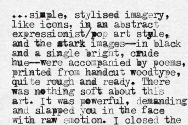 ...simple, stylised imagery, like icons, in an abstract expressionist/pop art sty e yle, and the start k k images--in black and a single bright, crude hue--were accompanied by poems, printed from handcut woodtype, quite rough and ready. There was nothing soft about this art. It was powerful, demanding and slapped you in the face with raw emotion. I closed the 