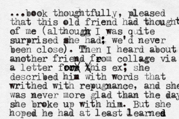 ...book thoughtfully, pleased that this old friend had though of me (althougg h h I was quite surprised she had: ; we'd never been close). Then I heard about another friend feom r r collage via a letter from th / is ex; she described him with words that writhed with repugnance, and she was never more glad than the day she broke up with him. But she hoped he had at least learnes d d d t t r r or or or / \ \ 