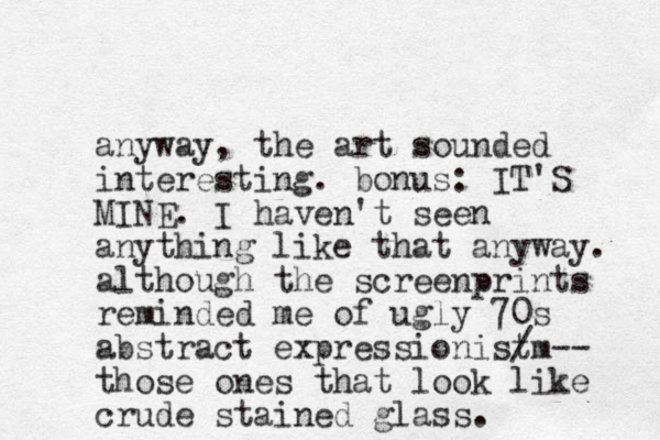 anyway, the art sounded interesting. bonus: IT'S MINE. I haven't seen anything like that anyway. although the screenprints reminded me of ugly 70s abstract expressionistm / -- those ones that look like crude stained glass. 